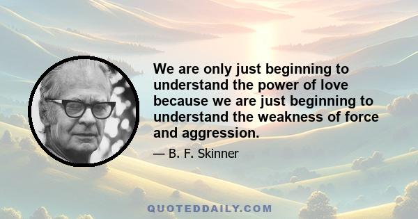 We are only just beginning to understand the power of love because we are just beginning to understand the weakness of force and aggression.