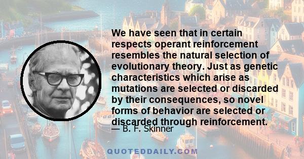 We have seen that in certain respects operant reinforcement resembles the natural selection of evolutionary theory. Just as genetic characteristics which arise as mutations are selected or discarded by their