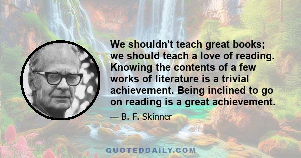 We shouldn't teach great books; we should teach a love of reading. Knowing the contents of a few works of literature is a trivial achievement. Being inclined to go on reading is a great achievement.