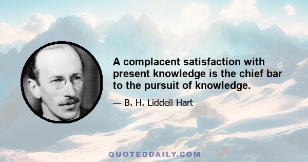 A complacent satisfaction with present knowledge is the chief bar to the pursuit of knowledge.