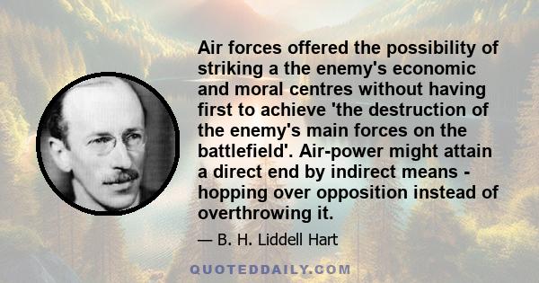 Air forces offered the possibility of striking a the enemy's economic and moral centres without having first to achieve 'the destruction of the enemy's main forces on the battlefield'. Air-power might attain a direct