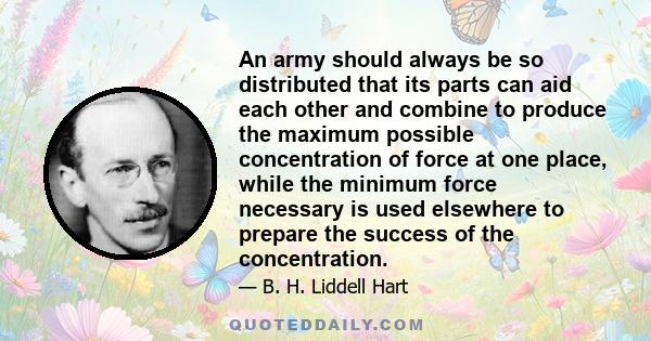 An army should always be so distributed that its parts can aid each other and combine to produce the maximum possible concentration of force at one place, while the minimum force necessary is used elsewhere to prepare