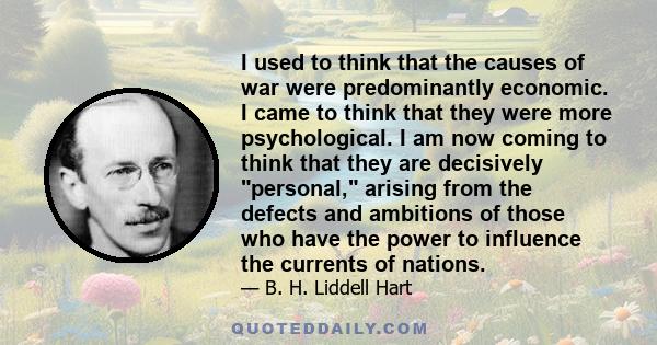 I used to think that the causes of war were predominantly economic. I came to think that they were more psychological. I am now coming to think that they are decisively personal, arising from the defects and ambitions