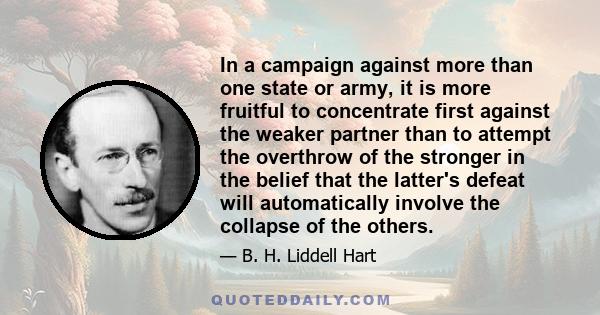 In a campaign against more than one state or army, it is more fruitful to concentrate first against the weaker partner than to attempt the overthrow of the stronger in the belief that the latter's defeat will