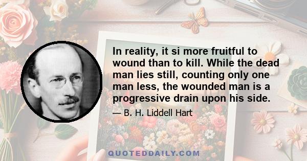 In reality, it si more fruitful to wound than to kill. While the dead man lies still, counting only one man less, the wounded man is a progressive drain upon his side.