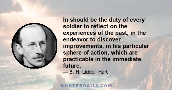 In should be the duty of every soldier to reflect on the experiences of the past, in the endeavor to discover improvements, in his particular sphere of action, which are practicable in the immediate future.