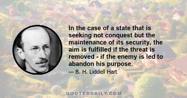 In the case of a state that is seeking not conquest but the maintenance of its security, the aim is fulfilled if the threat is removed - if the enemy is led to abandon his purpose.