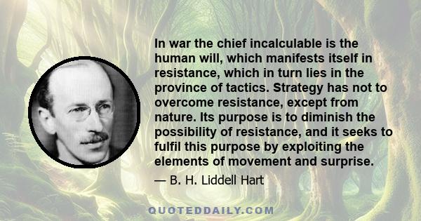 In war the chief incalculable is the human will, which manifests itself in resistance, which in turn lies in the province of tactics. Strategy has not to overcome resistance, except from nature. Its purpose is to