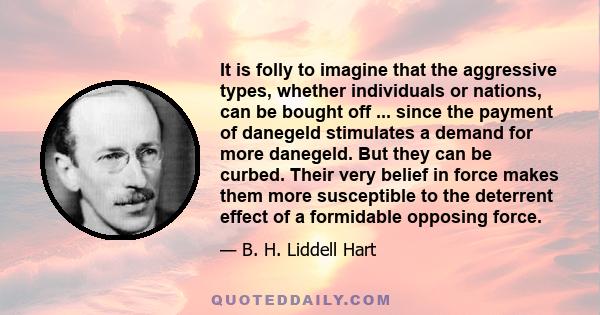 It is folly to imagine that the aggressive types, whether individuals or nations, can be bought off ... since the payment of danegeld stimulates a demand for more danegeld. But they can be curbed. Their very belief in