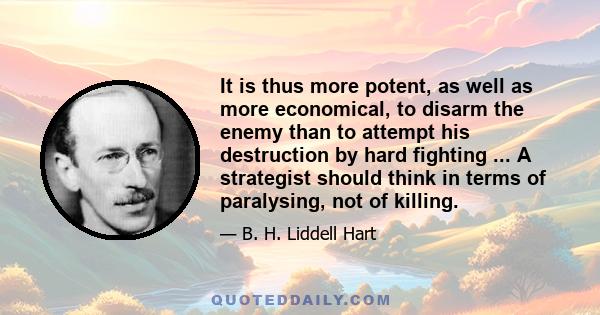 It is thus more potent, as well as more economical, to disarm the enemy than to attempt his destruction by hard fighting ... A strategist should think in terms of paralysing, not of killing.