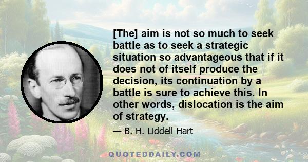 [The] aim is not so much to seek battle as to seek a strategic situation so advantageous that if it does not of itself produce the decision, its continuation by a battle is sure to achieve this. In other words,