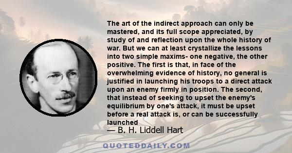 The art of the indirect approach can only be mastered, and its full scope appreciated, by study of and reflection upon the whole history of war. But we can at least crystallize the lessons into two simple maxims- one