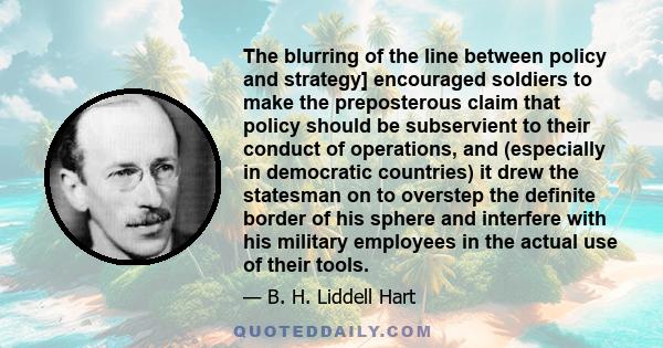 The blurring of the line between policy and strategy] encouraged soldiers to make the preposterous claim that policy should be subservient to their conduct of operations, and (especially in democratic countries) it drew 