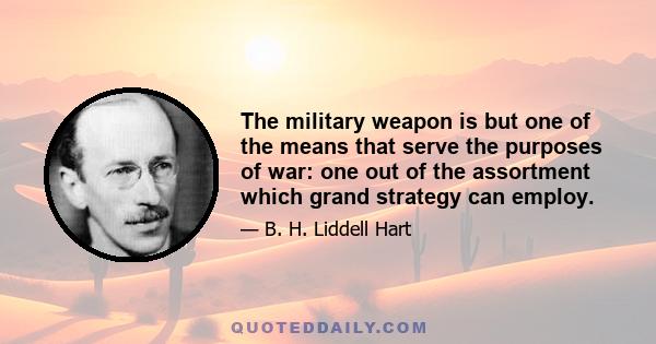 The military weapon is but one of the means that serve the purposes of war: one out of the assortment which grand strategy can employ.