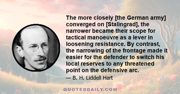 The more closely [the German army] converged on [Stalingrad], the narrower became their scope for tactical manoeuvre as a lever in loosening resistance. By contrast, the narrowing of the frontage made it easier for the