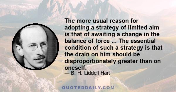 The more usual reason for adopting a strategy of limited aim is that of awaiting a change in the balance of force ... The essential condition of such a strategy is that the drain on him should be disproportionately