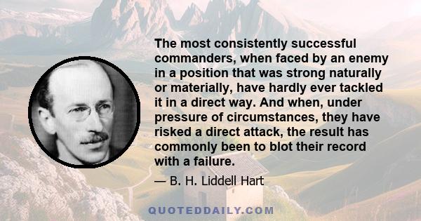 The most consistently successful commanders, when faced by an enemy in a position that was strong naturally or materially, have hardly ever tackled it in a direct way. And when, under pressure of circumstances, they