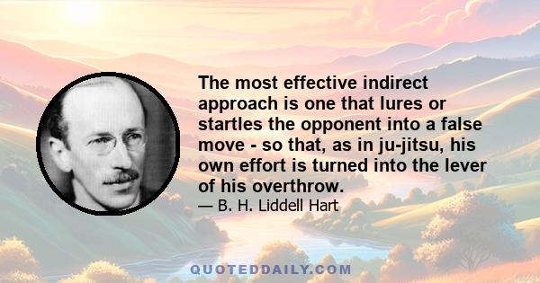 The most effective indirect approach is one that lures or startles the opponent into a false move - so that, as in ju-jitsu, his own effort is turned into the lever of his overthrow.