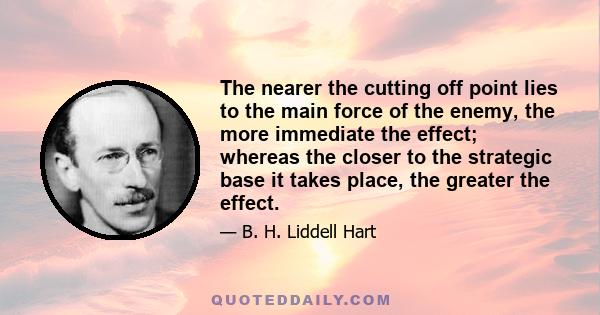 The nearer the cutting off point lies to the main force of the enemy, the more immediate the effect; whereas the closer to the strategic base it takes place, the greater the effect.