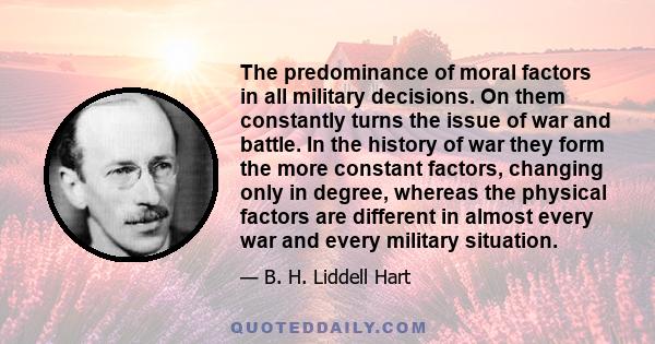 The predominance of moral factors in all military decisions. On them constantly turns the issue of war and battle. In the history of war they form the more constant factors, changing only in degree, whereas the physical 