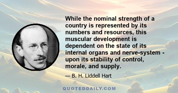 While the nominal strength of a country is represented by its numbers and resources, this muscular development is dependent on the state of its internal organs and nerve-system - upon its stability of control, morale,