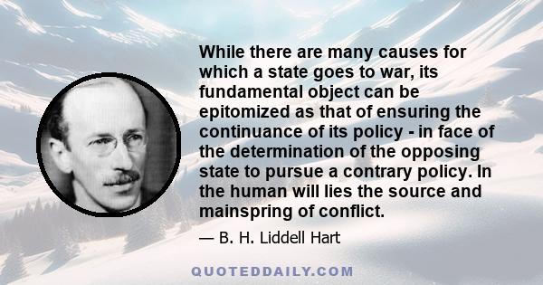 While there are many causes for which a state goes to war, its fundamental object can be epitomized as that of ensuring the continuance of its policy - in face of the determination of the opposing state to pursue a