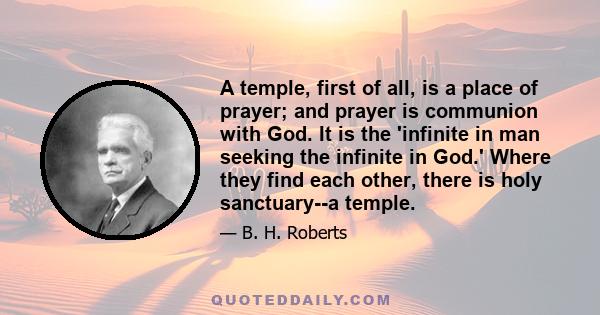 A temple, first of all, is a place of prayer; and prayer is communion with God. It is the 'infinite in man seeking the infinite in God.' Where they find each other, there is holy sanctuary--a temple.