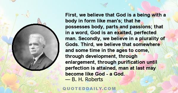 First, we believe that God is a being with a body in form like man's; that he possesses body, parts and passions; that in a word, God is an exalted, perfected man. Secondly, we believe in a plurality of Gods. Third, we