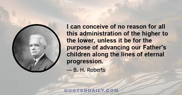 I can conceive of no reason for all this administration of the higher to the lower, unless it be for the purpose of advancing our Father's children along the lines of eternal progression.