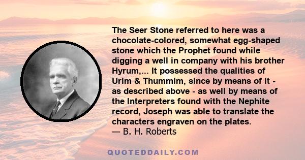 The Seer Stone referred to here was a chocolate-colored, somewhat egg-shaped stone which the Prophet found while digging a well in company with his brother Hyrum,... It possessed the qualities of Urim & Thummim, since