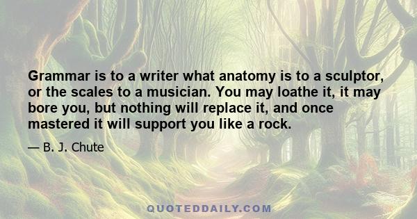 Grammar is to a writer what anatomy is to a sculptor, or the scales to a musician. You may loathe it, it may bore you, but nothing will replace it, and once mastered it will support you like a rock.