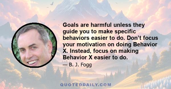 Goals are harmful unless they guide you to make specific behaviors easier to do. Don’t focus your motivation on doing Behavior X. Instead, focus on making Behavior X easier to do.