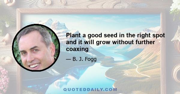 Plant a good seed in the right spot and it will grow without further coaxing