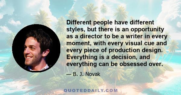 Different people have different styles, but there is an opportunity as a director to be a writer in every moment, with every visual cue and every piece of production design. Everything is a decision, and everything can