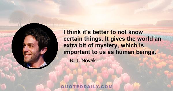 I think it's better to not know certain things. It gives the world an extra bit of mystery, which is important to us as human beings.