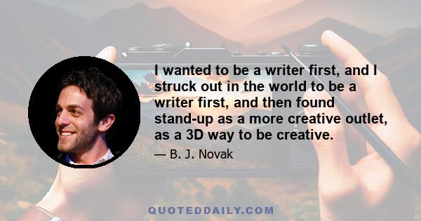 I wanted to be a writer first, and I struck out in the world to be a writer first, and then found stand-up as a more creative outlet, as a 3D way to be creative.