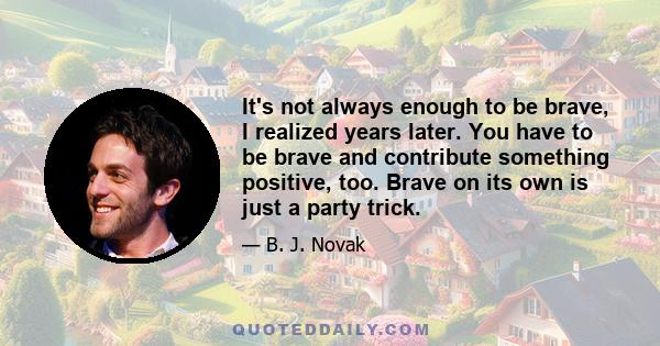 It's not always enough to be brave, I realized years later. You have to be brave and contribute something positive, too. Brave on its own is just a party trick.