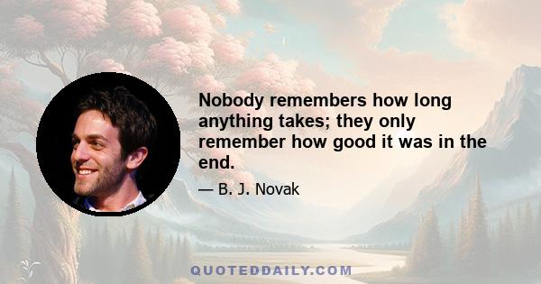 Nobody remembers how long anything takes; they only remember how good it was in the end.