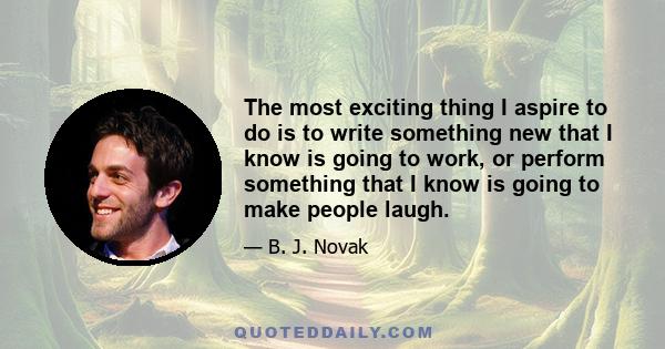 The most exciting thing I aspire to do is to write something new that I know is going to work, or perform something that I know is going to make people laugh.