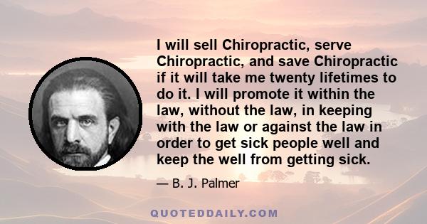 I will sell Chiropractic, serve Chiropractic, and save Chiropractic if it will take me twenty lifetimes to do it. I will promote it within the law, without the law, in keeping with the law or against the law in order to 