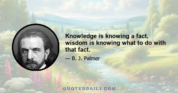 Knowledge is knowing a fact, wisdom is knowing what to do with that fact.