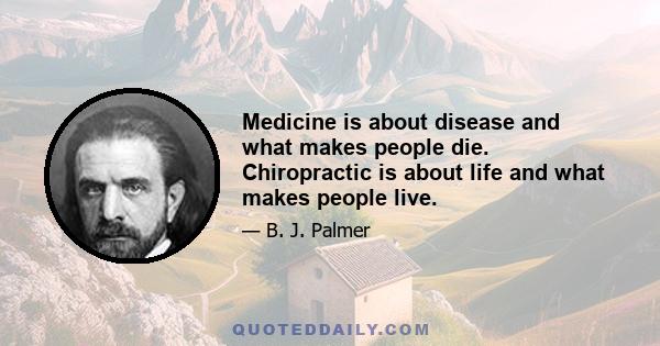 Medicine is about disease and what makes people die. Chiropractic is about life and what makes people live.