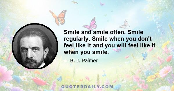 Smile and smile often. Smile regularly. Smile when you don't feel like it and you will feel like it when you smile.