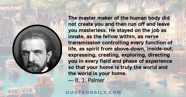 The master maker of the human body did not create you and then run off and leave you masterless. He stayed on the job as innate, as the fellow within, as nerve transmission controlling every function of life, as spirit