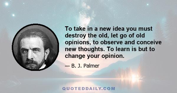 To take in a new idea you must destroy the old, let go of old opinions, to observe and conceive new thoughts. To learn is but to change your opinion.