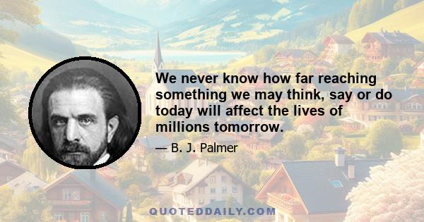 We never know how far reaching something we may think, say or do today will affect the lives of millions tomorrow.