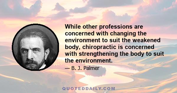 While other professions are concerned with changing the environment to suit the weakened body, chiropractic is concerned with strengthening the body to suit the environment.