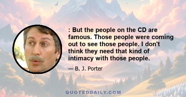 : But the people on the CD are famous. Those people were coming out to see those people. I don't think they need that kind of intimacy with those people.