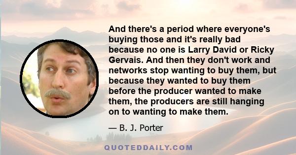 And there's a period where everyone's buying those and it's really bad because no one is Larry David or Ricky Gervais. And then they don't work and networks stop wanting to buy them, but because they wanted to buy them