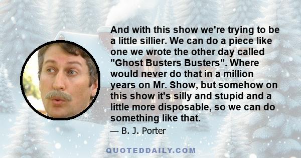 And with this show we're trying to be a little sillier. We can do a piece like one we wrote the other day called Ghost Busters Busters. Where would never do that in a million years on Mr. Show, but somehow on this show